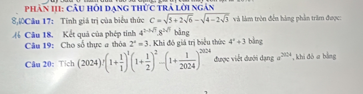 Phân III: Câu hỏi dạng thức trả lời ngán 
8Câu 17: Tính giá trị của biểu thức C=sqrt(5+2sqrt 6)-sqrt(4-2sqrt 3) và làm tròn đến hàng phần trăm được: 
% Câu 18. Kết quả của phép tính 4^(2-3sqrt(7)).8^(2sqrt(7)) bàng 
Câu 19: Cho số thực a thỏa 2^a=3. Khi đó giá trị biều thức 4^a+3 bằng 
Câu 20: Tích (2024)!(1+ 1/1 )^1(1+ 1/2 )^2...(1+ 1/2024 )^2024 được viết dưới dạng a^(2024) , khi đó a bằng