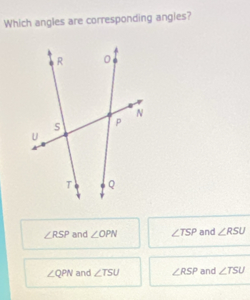 Which angles are corresponding angles?
∠ RSP and ∠ OPN ∠ TSP and ∠ RSU
∠ QPN and ∠ TSU ∠ RSP and ∠ TSU