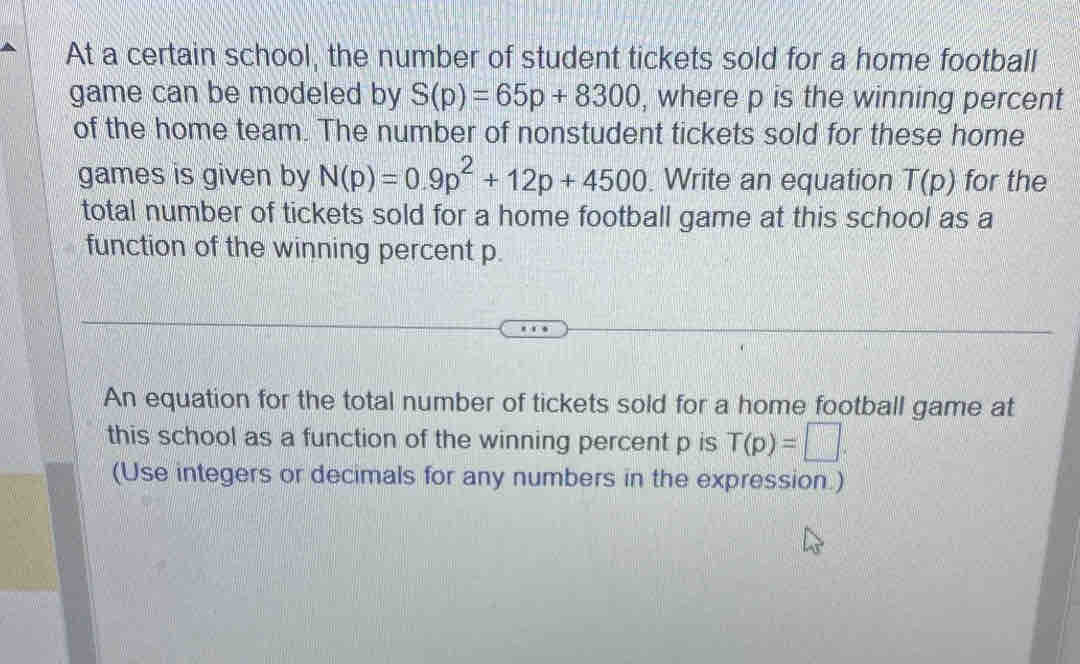 At a certain school, the number of student tickets sold for a home football 
game can be modeled by S(p)=65p+8300 , where p is the winning percent 
of the home team. The number of nonstudent tickets sold for these home 
games is given by N(p)=0.9p^2+12p+4500 Write an equation T(p) for the 
total number of tickets sold for a home football game at this school as a 
function of the winning percent p. 
An equation for the total number of tickets sold for a home football game at 
this school as a function of the winning percent p is T(p)=□. 
(Use integers or decimals for any numbers in the expression.)