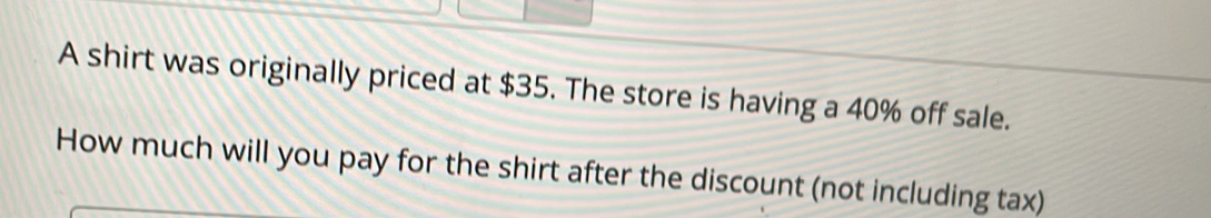 A shirt was originally priced at $35. The store is having a 40% off sale. 
How much will you pay for the shirt after the discount (not including tax)