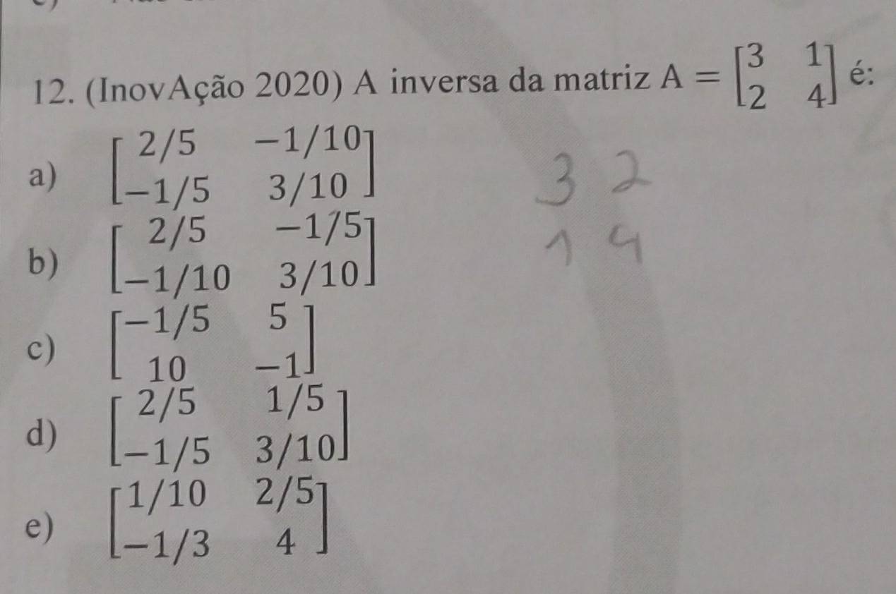 (InovAção 2020) A inversa da matriz A=beginbmatrix 3&1 2&4endbmatrix é:
a) beginbmatrix 2/5&-1/10 -1/5&3/10endbmatrix
b) beginbmatrix 2/5&-1/5 -1/10&3/10endbmatrix
c) beginbmatrix -1/5&5 10&-1endbmatrix
d) beginbmatrix 2/5&1/5 -1/5&3/10endbmatrix
e) beginbmatrix 1/10&2/5 -1/3&4endbmatrix