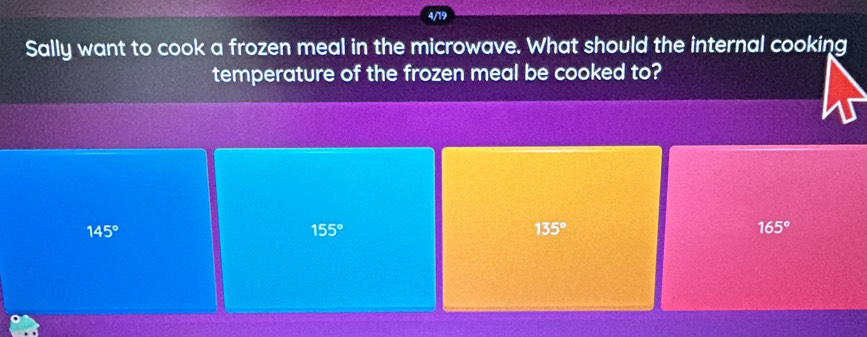 4/19
Sally want to cook a frozen meal in the microwave. What should the internal cooking
temperature of the frozen meal be cooked to?
145°
155°
135°
165°