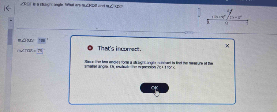 ∠ RQT is a straight angle. What are m∠ RQS and m∠ TQS ?
m∠ RQS=109°
m∠ TQS=79°
That's incorrect.
Since the two angles form a straight angle, subtract to find the measure of the
smaller angle. Or, evaluate the expression 7x+1forx
OK