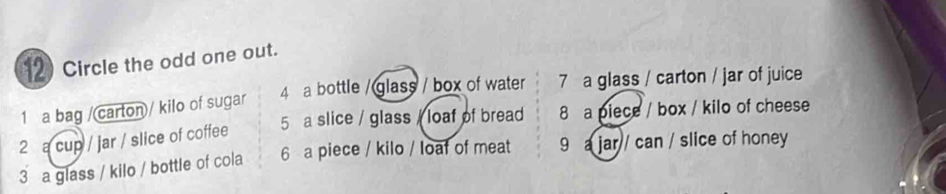 Circle the odd one out.
4 a bottle /glass / box of water 7 a glass / carton / jar of juice
1 a bag /(carton/ kilo of sugar
5 a slice / glass / loaf of bread 8 a piece / box / kilo of cheese
2 a cup / jar / slice of coffee
3 a glass / kilo / bottle of cola 6 a piece / kilo / loaf of meat 9 a jar / can / slice of honey