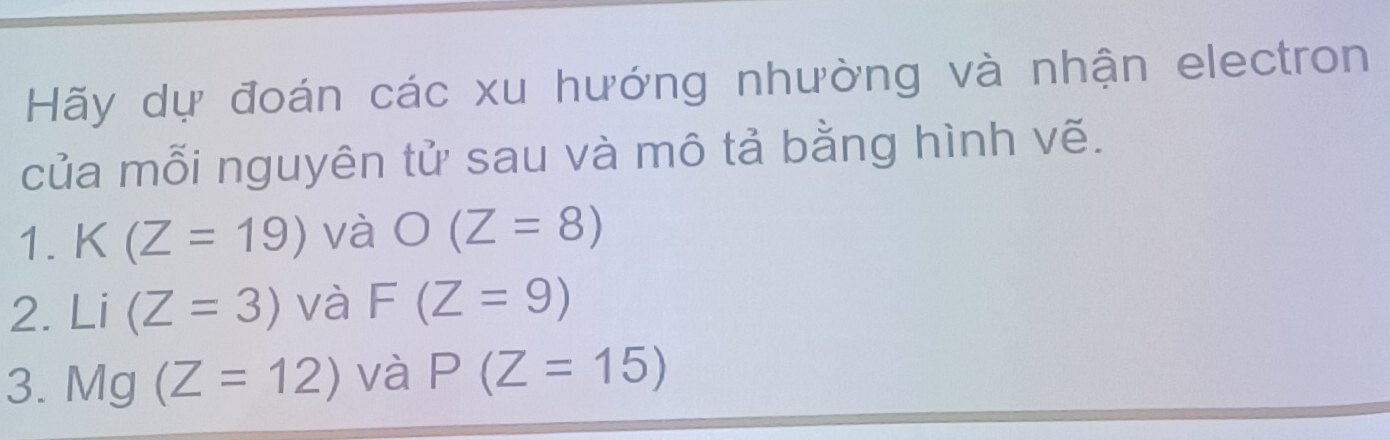 Hãy dự đoán các xu hướng nhường và nhận electron 
của mỗi nguyên tử sau và mô tả bằng hình vẽ. 
1. K(Z=19) và O(Z=8)
2. Li (Z=3) và F(Z=9)
3. 1 1/1 a (Z=12) và P(Z=15)