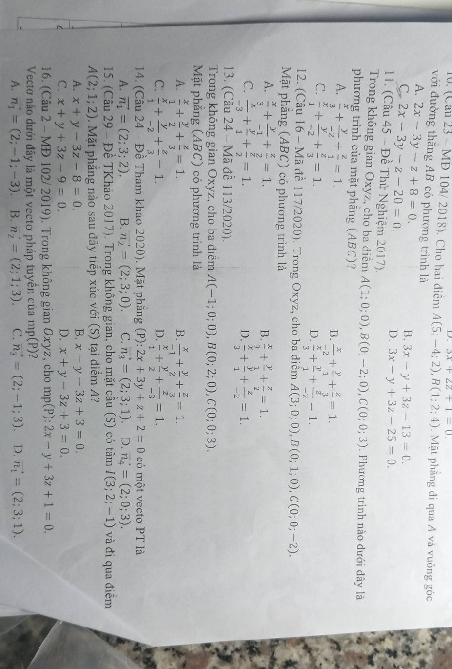 3x+2z+1=0.
10. (Cau 23 - MĐ 104/ 2018). Cho hai điểm A(5;-4;2),B(1;2;4). Mặt phẳng đi qua A và vuông góc
với đường thăng AB có phương trình là
A. 2x-3y-z+8=0.
C. 2x-3y-z-20=0.
B. 3x-y+3z-13=0.
D. 3x-y+3z-25=0.
11. (Câu 45 - Đề Thử Nghiệm 2017).
Trong không gian Oxyz, cho ba điểm A(1;0;0),B(0;-2;0),C(0;0;3). Phương trình nào dưới đây là
phương trình của mặt phẳng (ABC)?
A.  x/3 + y/-2 + z/1 =1.
B.  x/-2 + y/1 + z/3 =1.
C.  x/1 + y/-2 + z/3 =1.
D.  x/3 + y/1 + z/-2 =1.
12. (Câu 16 - Mã đề 117/2020). Trong Oxyz, cho ba điểm A(3;0;0),B(0;1;0),C(0;0;-2).
Mặt phẳng (ABC) có phương trình là
A.  x/3 + y/-1 + z/2 =1.  x/3 + y/1 + z/2 =1.
B.
C.  x/-3 + y/1 + z/2 =1.  x/3 + y/1 + z/-2 =1.
D.
13. (Câu 24 - Mã đề 113/2020).
Trong không gian Oxyz, cho ba điểm A(-1;0;0),B(0;2;0),C(0;0;3).
Mặt phăng (ABC) có phương trình là
A.  x/1 + y/2 + z/3 =1. B.  x/-1 + y/2 + z/3 =1.
C.  x/1 + y/-2 + z/3 =1.  x/1 + y/2 + z/-3 =1.
D.
14. (Câu 24 - Đề Tham khao 2020). Mặt phăng (P): 2x+3y+z+2=0 có một vectơ PT là
A. vector n_1=(2;3;2). B. vector n_2=(2;3;0). C. vector n_3=(2;3;1) D. vector n_4=(2;0;3).
15. (Câu 29 - Đề TKhảo 2017). Trong không gian, cho mặt cầu (S) có tâm I(3;2;-1) và đi qua điểm
A(2;1;2) Mặt phăng nào sau đây tiếp xúc với (S) tại điểm A?
B.
A. x+y-3z-8=0. x-y-3z+3=0.
C C. x+y+3z-9=0.
D. x+y-3z+3=0.
16. (Câu 2 - MĐ 102/ 2019). Trong không gian Oxyz, cho mp(P): 2x-y+3z+1=0.
Vectơ nào dưới đây là một vectơ pháp tuyển của mp(P)
A. vector n_1=(2;-1;-3) B. vector n_2=(2;1;3). C. vector n_3=(2;-1;3). D. vector n_1=(2;3;1).