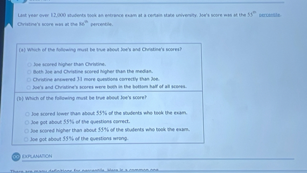 Last year over 12,000 students took an entrance exam at a certain state university. Joe's score was at the 55^(th) percentile.
Christine's score was at the 86^(th) percentile.
(a) Which of the following must be true about Joe's and Christine's scores?
Joe scored higher than Christine.
Both Joe and Christine scored higher than the median.
Christine answered 31 more questions correctly than Joe.
Joe's and Christine's scores were both in the bottom half of all scores.
(b) Which of the following must be true about Joe's score?
Joe scored lower than about 55% of the students who took the exam.
Joe got about 55% of the questions correct.
Joe scored higher than about 55% of the students who took the exam.
Joe got about 55% of the questions wrong.
∞ EXPLANATION
Thara ara manu definitione for narcantila Hara