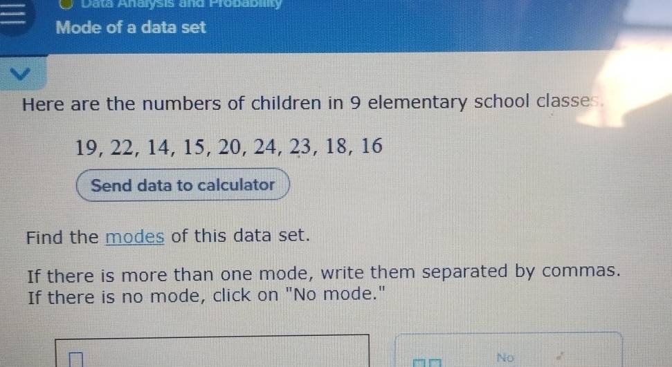 Data Anarysis and Probabilty 
Mode of a data set 
Here are the numbers of children in 9 elementary school classes.
19, 22, 14, 15, 20, 24, 23, 18, 16
Send data to calculator 
Find the modes of this data set. 
If there is more than one mode, write them separated by commas. 
If there is no mode, click on "No mode." 
No