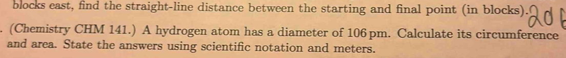 blocks east, find the straight-line distance between the starting and final point (in blocks). 
. (Chemistry CHM 141.) A hydrogen atom has a diameter of 106 pm. Calculate its circumference 
and area. State the answers using scientific notation and meters.