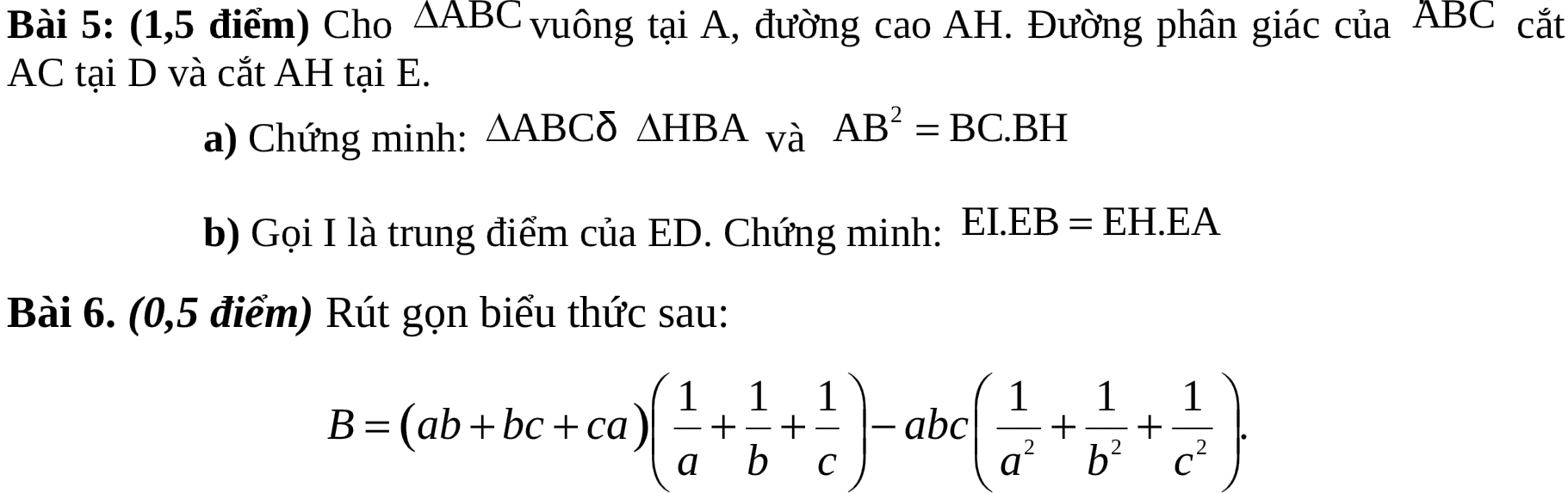 (1,5 điểm) Cho △ ABC vuông tại A, đường cao AH. Đường phân giác của ABC cắt
AC tại D và cắt AH tại E. 
a) Chứng minh: △ ABC △ HBA_vaAB^2=BC.BH
b) Gọi I là trung điểm của ED. Chứng minh: EI.EB=EH.EA
Bài 6. (0,5 điểm) Rút gọn biểu thức sau:
B=(ab+bc+ca)( 1/a + 1/b + 1/c )-abc( 1/a^2 + 1/b^2 + 1/c^2 ).