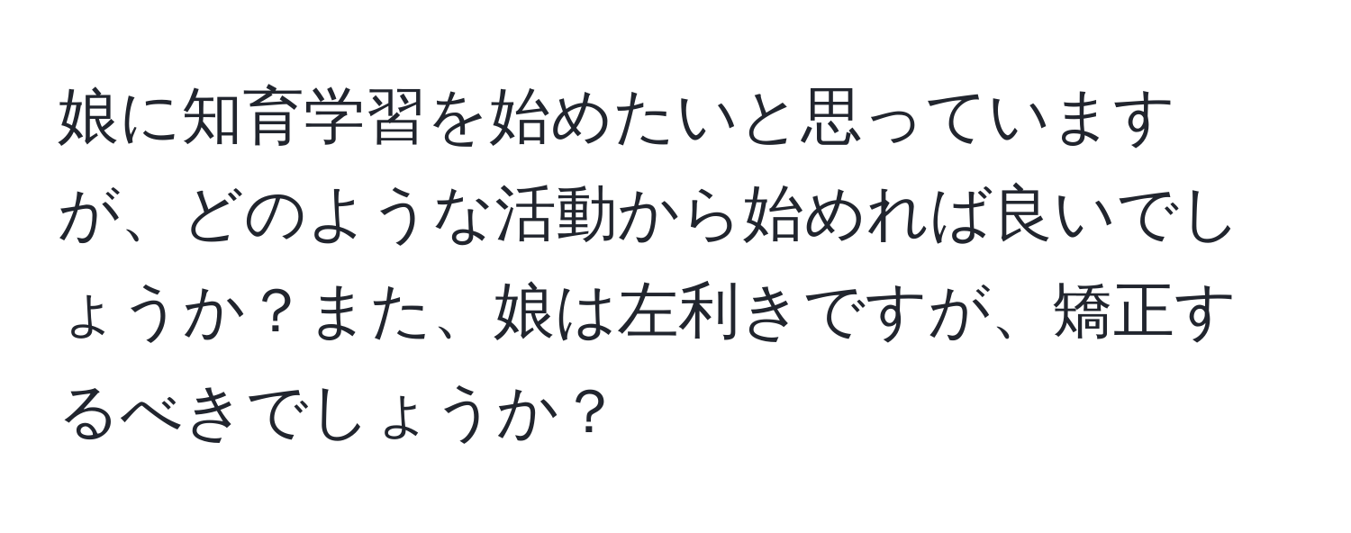 娘に知育学習を始めたいと思っていますが、どのような活動から始めれば良いでしょうか？また、娘は左利きですが、矯正するべきでしょうか？