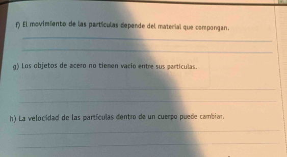 El movimiento de las partículas depende del material que compongan. 
_ 
_ 
g) Los objetos de acero no tienen vacío entre sus partículas. 
_ 
_ 
h) La velocidad de las partículas dentro de un cuerpo puede cambiar. 
_ 
_