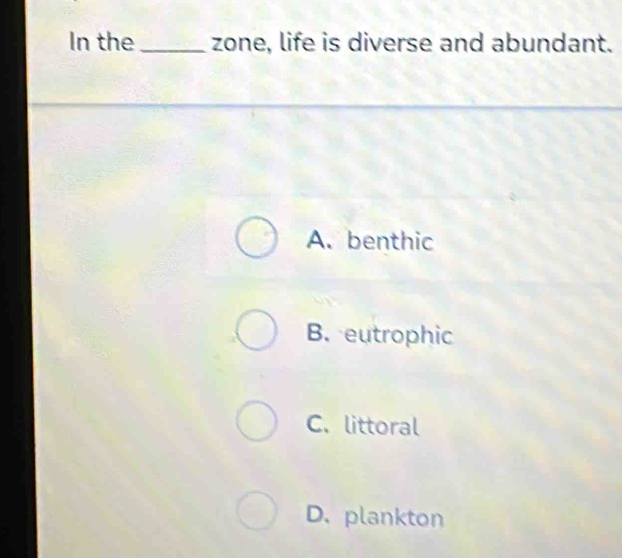 In the _zone, life is diverse and abundant.
A. benthic
B. eutrophic
C. littoral
D. plankton