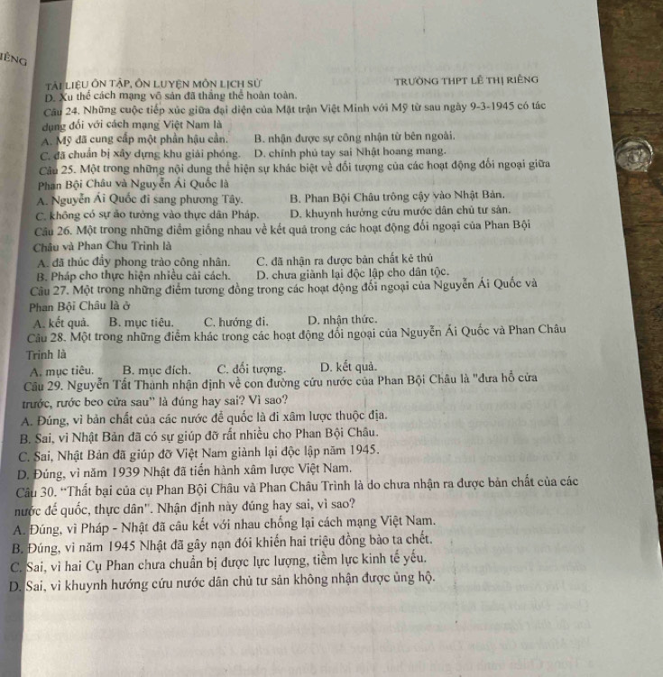 lếng
Tải LiệU ÔN tậP, ÔN LUYệN MôN Lịch sử TrườNG THPT lÊ THị rIÊng
D. Xu thể cách mạng vô sản đã thắng thể hoàn toàn.
Câu 24. Những cuộc tiếp xúc giữa đại diện của Mặt trận Việt Minh với Mỹ từ sau ngày 9-3-1945 có tác
dụng đổi với cách mạng Việt Nam là
A. Mỹ đã cung cấp một phần hậu cần. B. nhận được sự công nhận từ bên ngoài.
C. đã chuẩn bị xây dựng khu giải phóng. D. chính phủ tay sai Nhật hoang mang.
Câu 25. Một trong những nội dung thể hiện sự khác biệt về đối tượng của các hoạt động đối ngoại giữa
Phan Bội Châu và Nguyễn Ái Quốc là
A. Nguyễn Ái Quốc đi sang phương Tây. B. Phan Bội Châu trông cậy vào Nhật Bản.
C. không có sự ảo tưởng vào thực dân Pháp. D. khuynh hưởng cứu mước dân chủ tư sản.
Câu 26. Một trong những điểm giống nhau về kết quả trong các hoạt động đối ngoại của Phan Bội
Châu và Phan Chu Trinh là
A. đã thúc đầy phong trào công nhân. C. đã nhận ra được bản chất kẻ thủ
B. Pháp cho thực hiện nhiều cải cách. D. chưa giành lại độc lập cho dân tộc.
Câu 27. Một trong những điểm tương đồng trong các hoạt động đối ngoại của Nguyễn Ái Quốc và
Phan Bội Châu là ở
A. kết quả. B. mục tiêu. C. hướng đi. D. nhận thức.
Câu 28. Một trong những điểm khác trong các hoạt động đổi ngoại của Nguyễn Ái Quốc và Phan Châu
Trinh là
A. mục tiêu. B. mục đích. C. đối tượng. D. kết quả.
Cầu 29. Nguyễn Tất Thành nhận định về con đường cứu nước của Phan Bội Châu là 'dưa hỗ cửa
trước, rước beo cửa sau" là đúng hay sai? Vì sao?
A. Đúng, vì bản chất của các nước để quốc là đi xâm lược thuộc địa.
B. Sai, vì Nhật Bản đã có sự giúp đỡ rất nhiều cho Phan Bội Châu.
C. Sai, Nhật Bản đã giúp đỡ Việt Nam giành lại độc lập năm 1945.
D. Đúng, vì năm 1939 Nhật đã tiển hành xâm lược Việt Nam.
Câu 30. “Thất bại của cụ Phan Bội Châu và Phan Châu Trình là do chưa nhận ra được bản chất của các
nước đế quốc, thực dân''. Nhận định này đúng hay sai, vì sao?
A. Đúng, vì Pháp - Nhật đã câu kết với nhau chống lại cách mạng Việt Nam.
B. Đúng, vì năm 1945 Nhật đã gây nạn đói khiến hai triệu đồng bào ta chết.
C. Sai, vì hai Cụ Phan chưa chuẩn bị được lực lượng, tiềm lực kinh tế yếu.
D. Sai, vì khuynh hướng cứu nước dân chủ tư sản không nhận được ủng hộ.