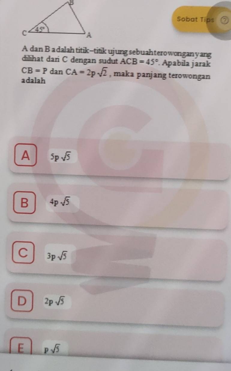 Sobat Tips
A dan B a dalah titik--titik ujung sebuahterowonganyang
dilihat dari C dengan sudut ACB=45° Apabíla jarak
CB=P dan CA=2psqrt(2) , maka panjang terowongan
adalah
A 5psqrt(5)
B 4psqrt(5)
C 3psqrt(5)
D 2psqrt(5)
E psqrt(5)