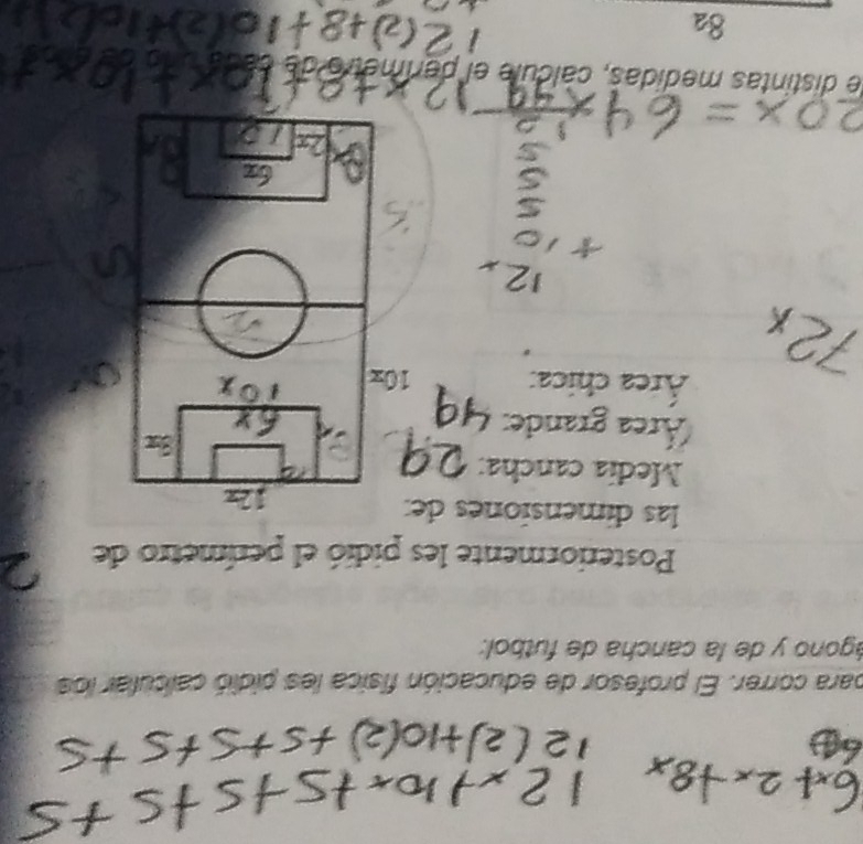 a 
para correr. El profesor de educación física les pidió calcular los 
ágono y de la cancha de futbol: 
Posteriormente les pidió el perímetro de 
las dimensiones de:
12x
Medía cancha: 
Área grande:
3x
Área chica: 10x
le distintas medidas, cálcule el perímetro de 
8a