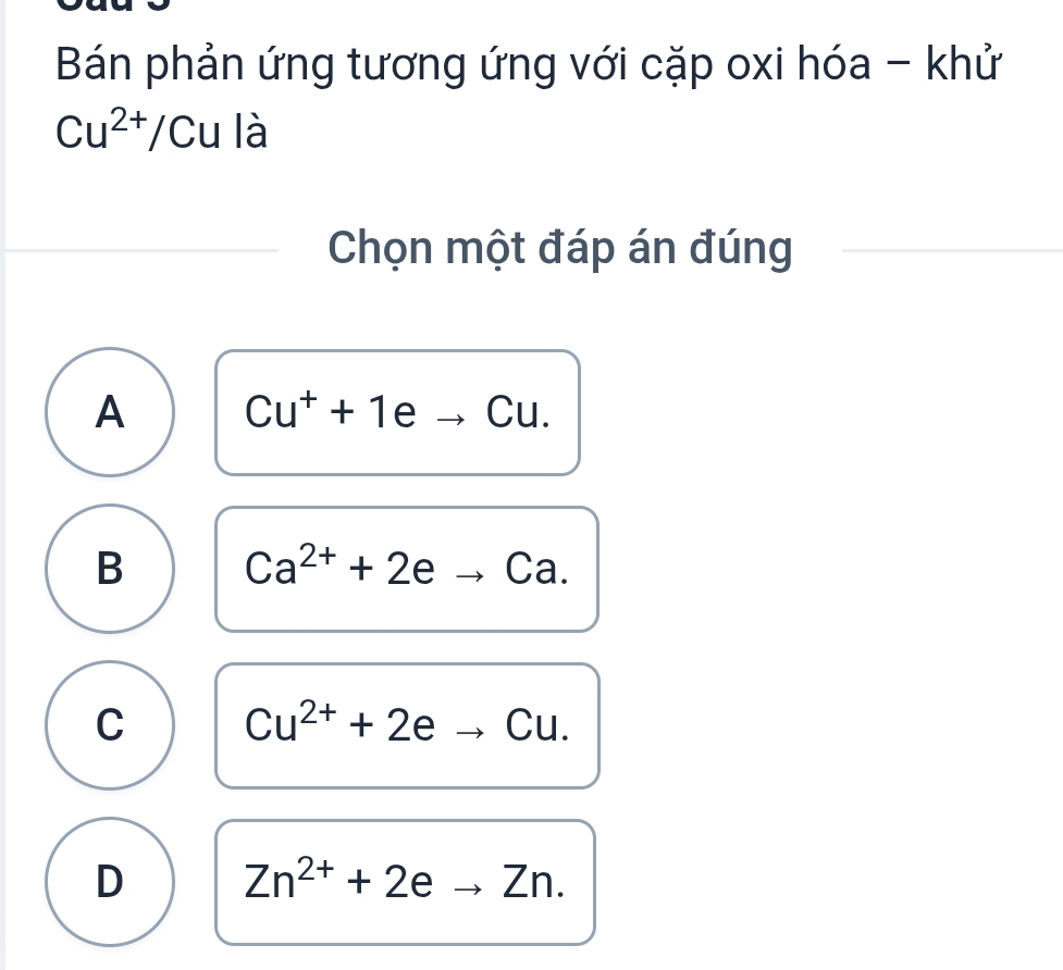 Bán phản ứng tương ứng với cặp oxi hóa - khử
Cu^(2+)/Cu là
Chọn một đáp án đúng
A Cu^++1eto Cu.
B Ca^(2+)+2eto Ca.
C Cu^(2+)+2eto Cu.
D Zn^(2+)+2eto Zn.