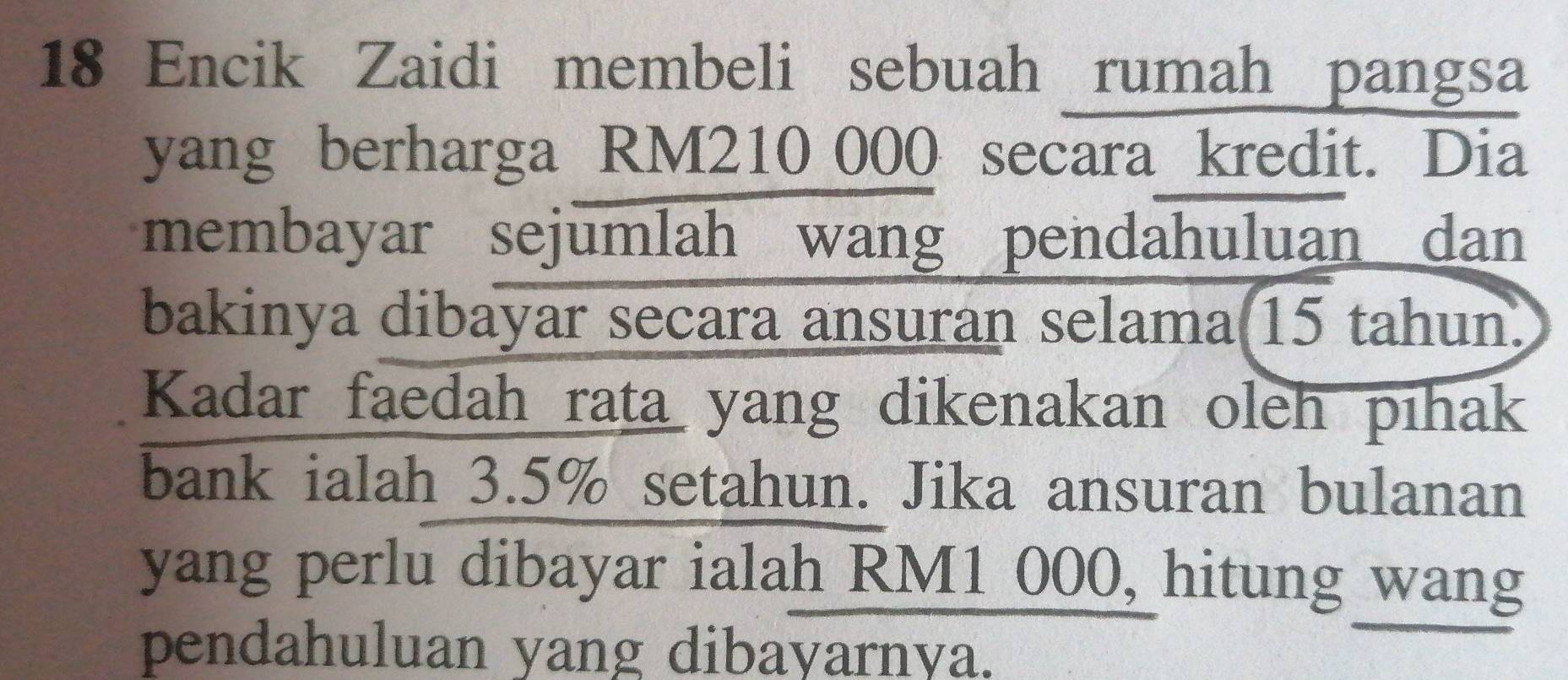 Encik Zaidi membeli sebuah rumah pangsa 
yang berharga RM210 000 secara kredit. Dia 
membayar sejumlah wang pendahuluan dan 
bakinya dibayar secara ansuran selama(15 tahun. 
Kadar faedah rata yang dikenakan oleh pihak 
bank ialah 3.5% setahun. Jika ansuran bulanan 
yang perlu dibayar ialah RM1 000, hitung wang 
pendahuluan yang dibayarnya.