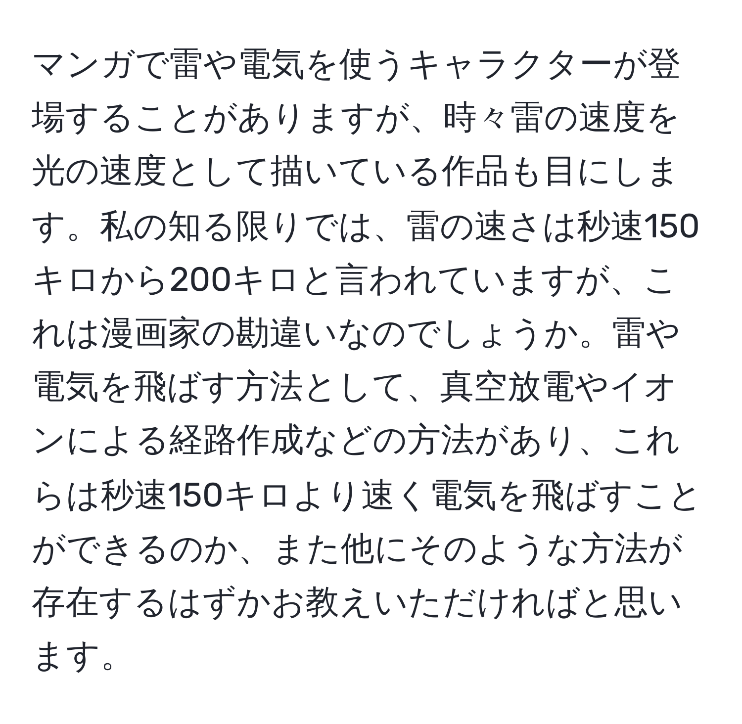 マンガで雷や電気を使うキャラクターが登場することがありますが、時々雷の速度を光の速度として描いている作品も目にします。私の知る限りでは、雷の速さは秒速150キロから200キロと言われていますが、これは漫画家の勘違いなのでしょうか。雷や電気を飛ばす方法として、真空放電やイオンによる経路作成などの方法があり、これらは秒速150キロより速く電気を飛ばすことができるのか、また他にそのような方法が存在するはずかお教えいただければと思います。