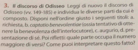 Il discorso di Odisseo Leggi di nuovo il discorso di 
Odisseo (vv. 149-185) e individua le diverse parti da cui è 
composto. Disponi nell'ordine giusto i seguenti titoli: a. 
richiesta, b. captatio benevolentiae (ossia tentativo di otte- 
nere la benevolenza dell’interlocutore), c. augurio, d. pre- 
sentazione di sé. Poi rifletti: quale parte occupa il numero 
maggiore di versi? Come puoi interpretare questo fatto?