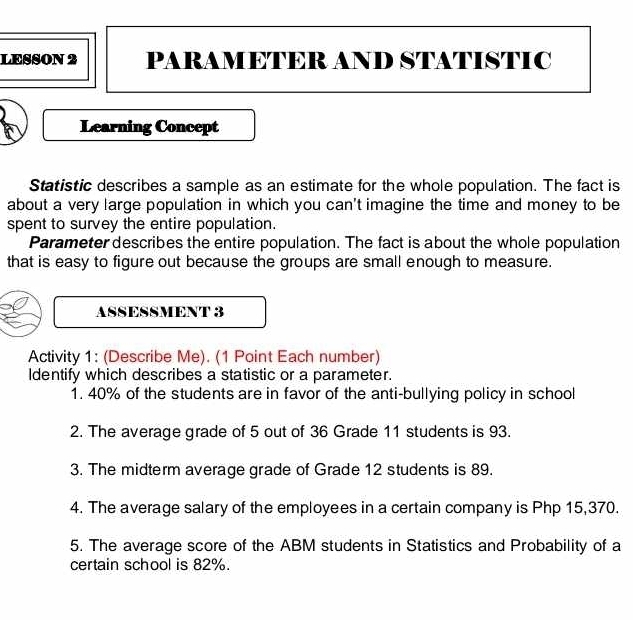 LESSON 2 PARAMETER AND STATISTIC 
Learning Concept 
Statistic describes a sample as an estimate for the whole population. The fact is 
about a very large population in which you can't imagine the time and money to be 
spent to survey the entire population. 
Parameter describes the entire population. The fact is about the whole population 
that is easy to figure out because the groups are small enough to measure. 
ASSESSMENT 3 
Activity 1: (Describe Me). (1 Point Each number) 
Identify which describes a statistic or a parameter. 
1. 40% of the students are in favor of the anti-bullying policy in school 
2. The average grade of 5 out of 36 Grade 11 students is 93. 
3. The midterm average grade of Grade 12 students is 89. 
4. The average salary of the employees in a certain company is Php 15,370. 
5. The average score of the ABM students in Statistics and Probability of a 
certain school is 82%.