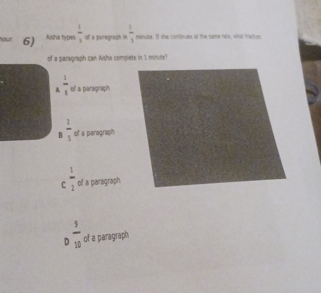 hour. 6) Aisha types  3/5  of a paragraph in  2/3  minute. If she continues at the same rate, what fraction
of a paragraph can Aisha complete in 1 minute?
A  1/8  of a paragraph
B  2/5  of a paragraph
C  1/2  of a paragraph
D  9/10  of a paragraph