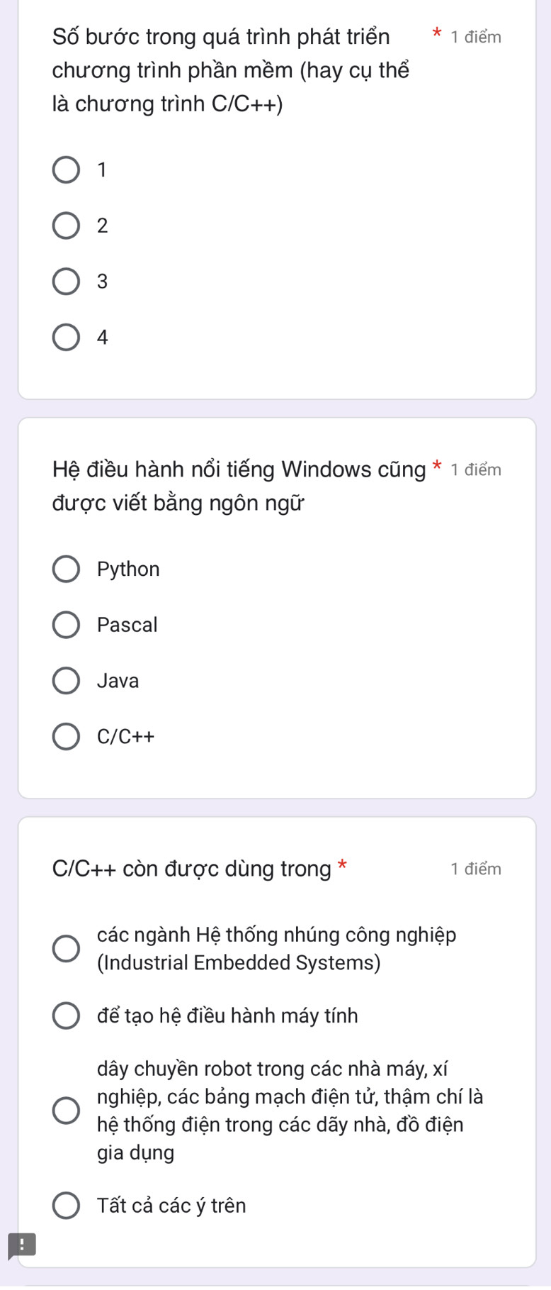 Số bước trong quá trình phát triển 1 điểm
chương trình phần mềm (hay cụ thể
là chương trình C/C++)
1
2
3
4
Hệ điều hành nổi tiếng Windows cũng * 1 điểm
được viết bằng ngôn ngữ
Python
Pascal
Java
C/C++
C/C++ còn được dùng trong * 1 điểm
các ngành Hệ thống nhúng công nghiệp
(Industrial Embedded Systems)
để tạo hệ điều hành máy tính
dây chuyền robot trong các nhà máy, xí
nghiệp, các bảng mạch điện tử, thậm chí là
hệ thống điện trong các dãy nhà, đồ điện
gia dụng
Tất cả các ý trên
.