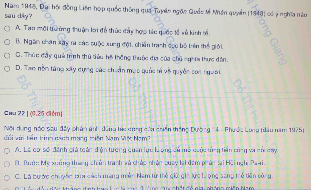 Năm 1948, Đại hội đồng Liên hợp quốc thông qua Tuyên ngôn Quốc tế Nhân quyền (1948) có ý nghĩa nào
sau đây?
A. Tạo môi trường thuận lợi để thúc đẩy hợp tác quốc tế về kinh tế.
B. Ngăn chặn xảy ra các cuộc xung đột, chiến tranh cục bộ trên thế giới.
C. Thúc đầy quá trình thủ tiêu hệ thống thuộc địa của chủ nghĩa thực dân.
D. Tạo nền tảng xây dựng các chuẩn mực quốc tế về quyền con người.
Câu 22 | (0.25 điểm)
Nội dung nào sau đây phản ánh đúng tác động của chiến thắng Đường 14 - Phước Long (đầu năm 1975)
đối với tiến trình cách mạng miền Nam Việt Nam?
A. Là cơ sở đánh giá toàn diện tương quan lực lượng để mở cuộc tổng tiến công và nổi dậy.
B. Buộc Mỹ xuống thang chiến tranh và chấp nhận quay lại đàm phán tại Hội nghị Pa-ri.
C. Là bước chuyển của cách mạng miền Nam từ thế giữ gìn lực lượng sang thể tiến công.
tiên khẳng định bao lực là con đường duy nhất đề giải phóng miền Nam