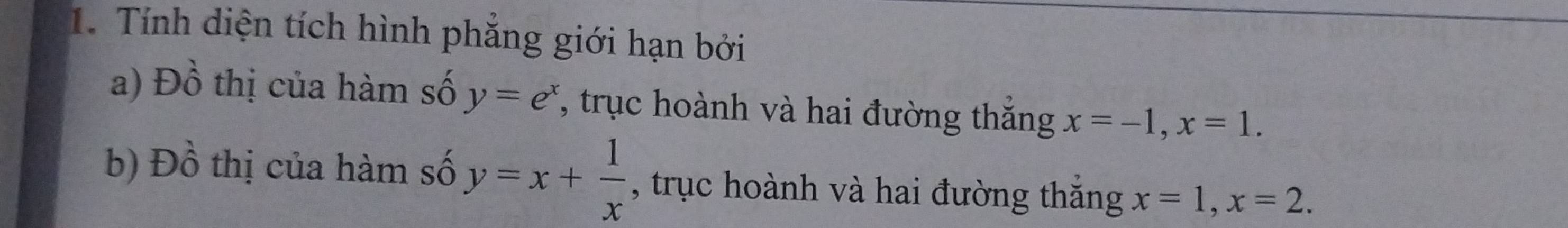 Tính diện tích hình phẳng giới hạn bởi 
a) Đồ thị của hàm số y=e^x 7, trục hoành và hai đường thắng x=-1, x=1. 
b) Đồ thị của hàm số y=x+ 1/x  , trục hoành và hai đường thắng x=1, x=2.