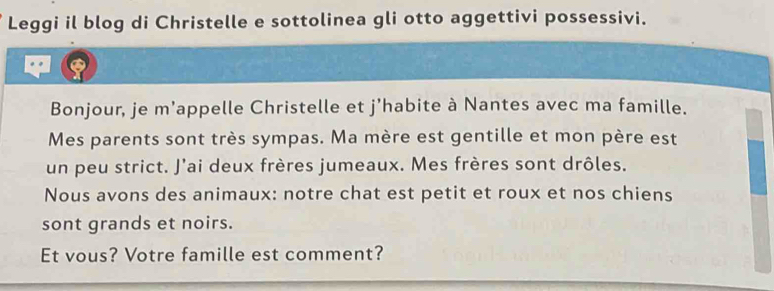 Leggi il blog di Christelle e sottolinea gli otto aggettivi possessivi. 
a 
Bonjour, je m'appelle Christelle et j'habite à Nantes avec ma famille. 
Mes parents sont très sympas. Ma mère est gentille et mon père est 
un peu strict. J'ai deux frères jumeaux. Mes frères sont drôles. 
Nous avons des animaux: notre chat est petit et roux et nos chiens 
sont grands et noirs. 
Et vous? Votre famille est comment?