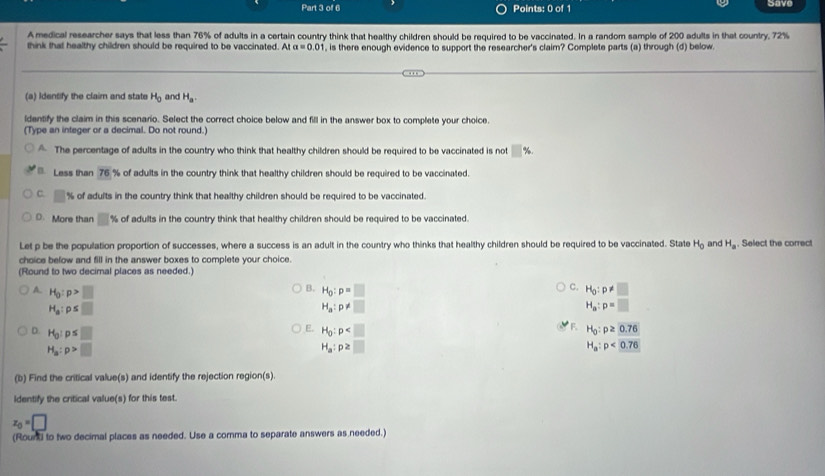 Save
A medical researcher says that less than 76% of adults in a certain country think that healthy children should be required to be vaccinated. In a random sample of 200 adults in that country, 72%
think that healthy children should be required to be vaccinated. At alpha =0.01 , is there enough evidence to support the researcher's claim? Complete parts (a) through (d) below.
(a) Identify the claim and state H_0 and H_a.
ldentify the claim in this scenario. Select the correct choice below and fill in the answer box to complete your choice.
(Type an integer or a decimal. Do not round.)
The percentage of adults in the country who think that healthy children should be required to be vaccinated is not □ % .
* Less than 76 % of adults in the country think that healthy children should be required to be vaccinated.
C. □ % of adults in the country think that healthy children should be required to be vaccinated.
D. More than □° % of adults in the country think that healthy children should be required to be vaccinated.
Let p be the population proportion of successes, where a success is an adult in the country who thinks that healthy children should be required to be vaccinated. State H_0 and H_a. Select the correct
choice below and fill in the answer boxes to complete your choice.
(Round to two decimal places as needed.)
B.
C.
A. H_0:p>□ H_0:p=□ H_0:p!= □
H_a:p≤ □
H_a:p!= □
H_a:p=□
F.
D. H_0:p≤ □ H_0:p H_0:p≥ 0.76
H_a:p>□
H_a:p≥ □
H_a:p<0.76
(b) Find the critical value(s) and identify the rejection region(s).
Identify the critical value(s) for this test.
z_0=□
(Rount to two decimal places as needed. Use a corma to separate answers as needed.)