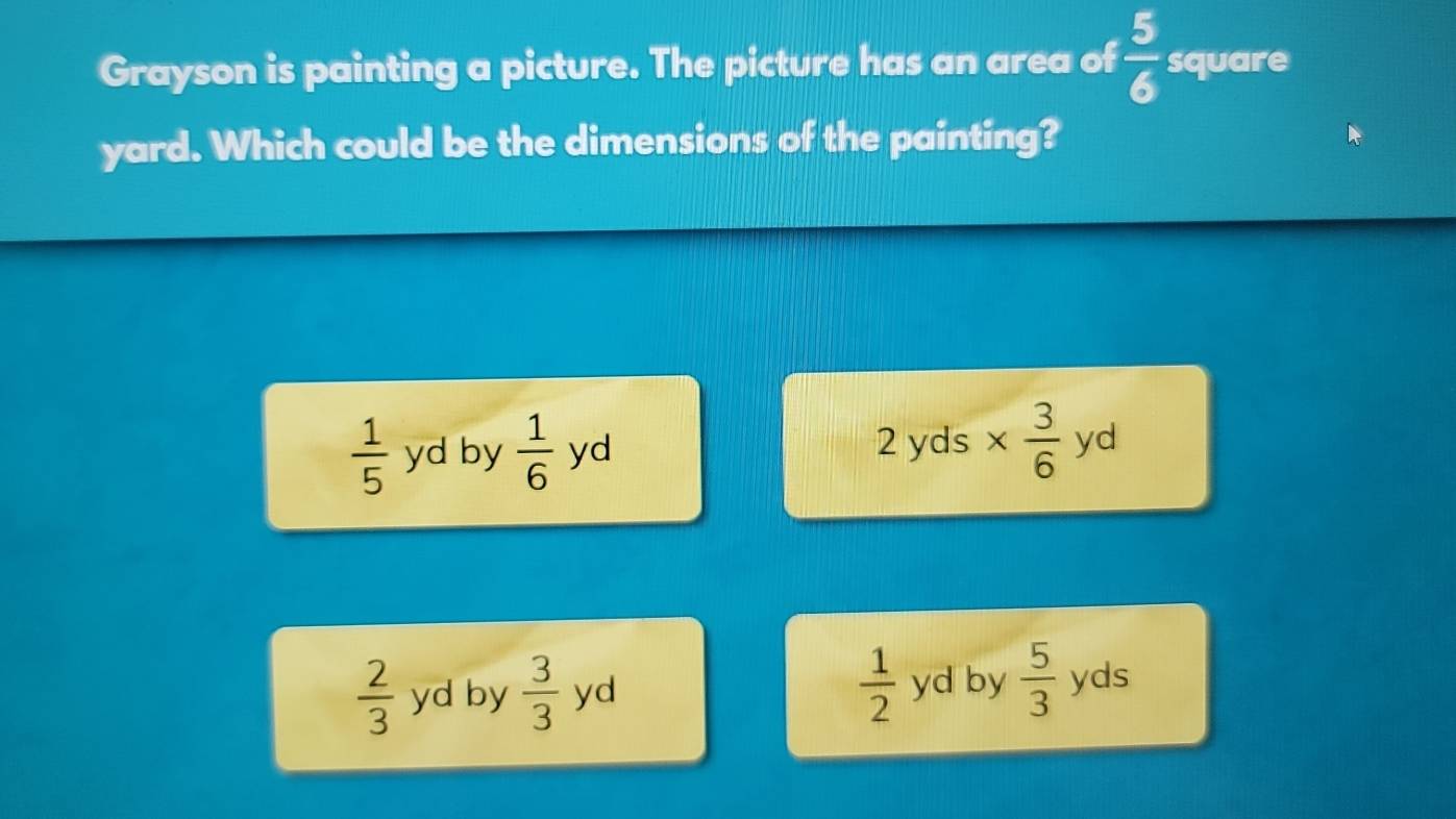 Grayson is painting a picture. The picture has an area of  5/6  square
yard. Which could be the dimensions of the painting?
 1/5  yd by  1/6  yd 2yc is
 1/2 
 2/3  yd by  3/3  yd yd by  5/3  yds