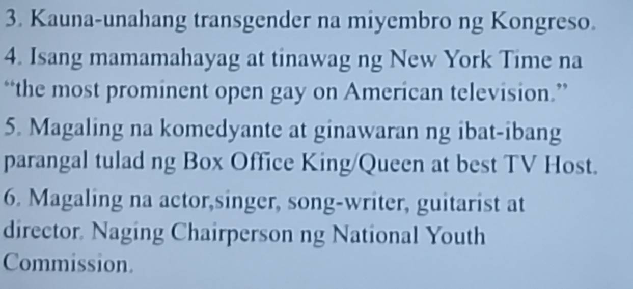 Kauna-unahang transgender na miyembro ng Kongreso. 
4. Isang mamamahayag at tinawag ng New York Time na 
“the most prominent open gay on American television.” 
5. Magaling na komedyante at ginawaran ng ibat-ibang 
parangal tulad ng Box Office King/Queen at best TV Host. 
6. Magaling na actor,singer, song-writer, guitarist at 
director. Naging Chairperson ng National Youth 
Commission.