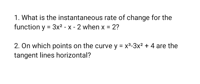 What is the instantaneous rate of change for the
function y=3x^2-x-2 when x=2 2
2. On which points on the curve y=x^3-3x^2+4 are the
tangent lines horizontal?