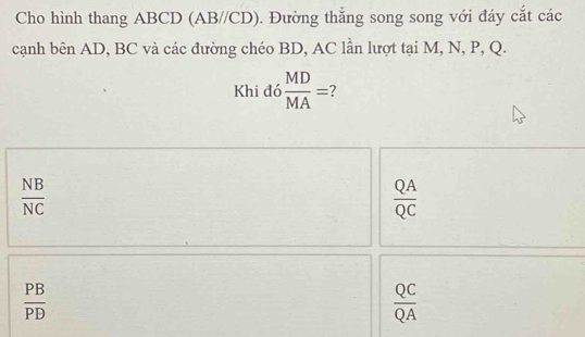 Cho hình thang ABCD (AB//CD). Đường thẳng song song với đáy cắt các
cạnh bên AD, BC và các đường chéo BD, AC lần lượt tại M, N, P, Q.
Khi đó  MD/MA = 7
 NB/NC 
 QA/QC 
 PB/PD 
 QC/QA 