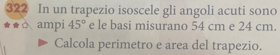 322 In un trapezio isoscele gli angoli acuti sono 
ampi 45° e le basi misurano 54 cm e 24 cm. 
Calcola perimetro e area del trapezio.