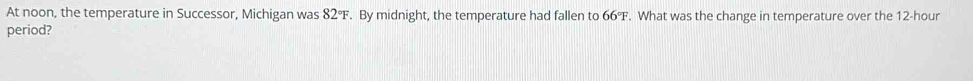 At noon, the temperature in Successor, Michigan was 82°F. By midnight, the temperature had fallen to 66°F. What was the change in temperature over the 12-hour
period?