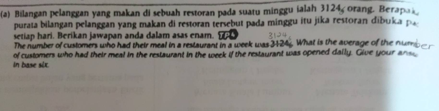 Bilangan pelanggan yang makan di sebuah restoran pada suatu minggu ialah 3124, orang. Berapai 
purata bilangan pelanggan yang makan di restoran tersebut pada minggu itu jika restoran dibu ka 
setiap hari. Berikan jawapan anda dalam asas enam. , 
The number of customers who had their meal in a restaurant in a week was 3124. What is the average of the numb r 
of customers who had their meal in the restaurant in the week if the restaurant was opened dally. Give your ans 
In base six.