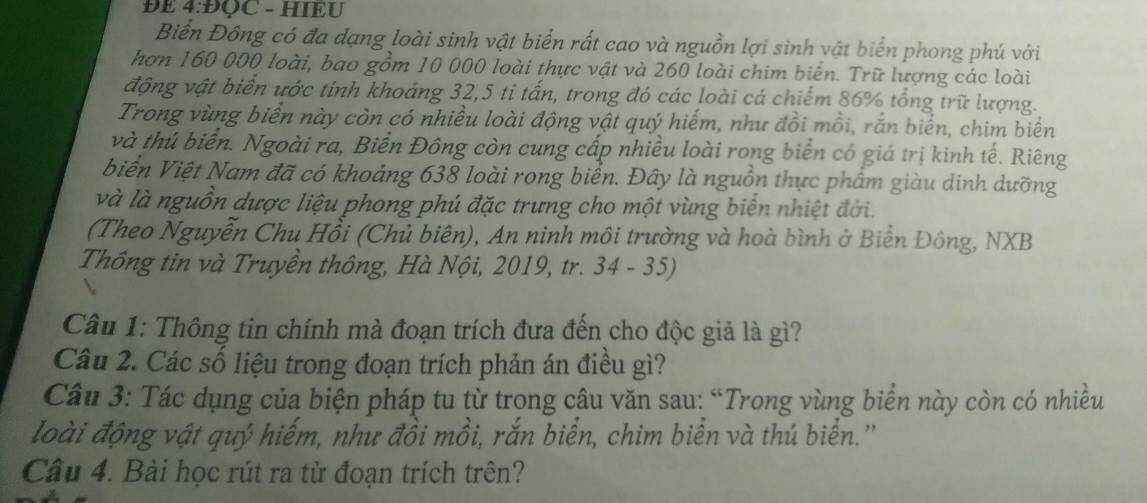 ĐE 4:ĐQC - HIEU 
Biển Đồng có đa dạng loài sinh vật biển rất cao và nguồn lợi sinh vật biển phong phú với 
hơn 160 000 loài, bao gồm 10 000 loài thực vật và 260 loài chim biển. Trữ lượng các loài 
động vật biển ước tính khoảng 32, 5 ti tấn, trong đó các loài cá chiếm 86% tổng trữ lượng. 
Trong vùng biển này còn có nhiều loài động vật quý hiếm, như đồi mồi, rắn biển, chim biển 
và thú biển. Ngoài ra, Biển Đông còn cung cấp nhiều loài rong biển có giá trị kinh tế. Riêng 
biển Việt Nam đã có khoảng 638 loài rong biển. Đây là nguồn thực phẩm giàu dinh dưỡng 
và là nguồn dược liệu phong phú đặc trưng cho một vùng biển nhiệt đới. 
(Theo Nguyễn Chu Hồi (Chủ biên), An ninh môi trường và hoà bình ở Biển Đông, NXB 
Thông tin và Truyền thông, Hà Nội, 2019, tr. 34 - 35) 
Câu 1: Thông tin chính mà đoạn trích đưa đến cho độc giả là gì? 
Câu 2. Các số liệu trong đoạn trích phản án điều gì? 
Câu 3: Tác dụng của biện pháp tu từ trong câu văn sau: “Trong vùng biển này còn có nhiều 
loài động vật quý hiếm, như đồi mồi, rắn biển, chim biển và thú biển.'' 
Câu 4. Bài học rút ra từ đoạn trích trên?