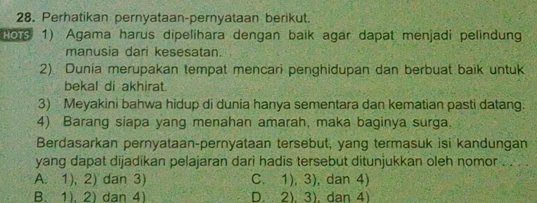 Perhatikan pernyataan-pernyataan berikut.
Pors 1) Agama harus dipelíhara dengan baík agar dapat menjadi pelindung
manusia dari kesesatan.
2) Dunia merupakan tempat mencari penghidupan dan berbuat baik untuk
bekal di akhirat.
3) Meyakini bahwa hidup di dunia hanya sementara dan kematian pasti datang.
4) Barang siapa yang menahan amarah, maka baginya surga.
Berdasarkan pernyataan-pernyataan tersebut, yang termasuk isi kandungan
yang dapat dijadikan pelajaran dari hadis tersebut ditunjukkan oleh nomor . .
A. 1), 2) dan 3) C、 1) 3 ), dan 4)
B. 1), 2) dan 4) D. 2).3) dan 4)