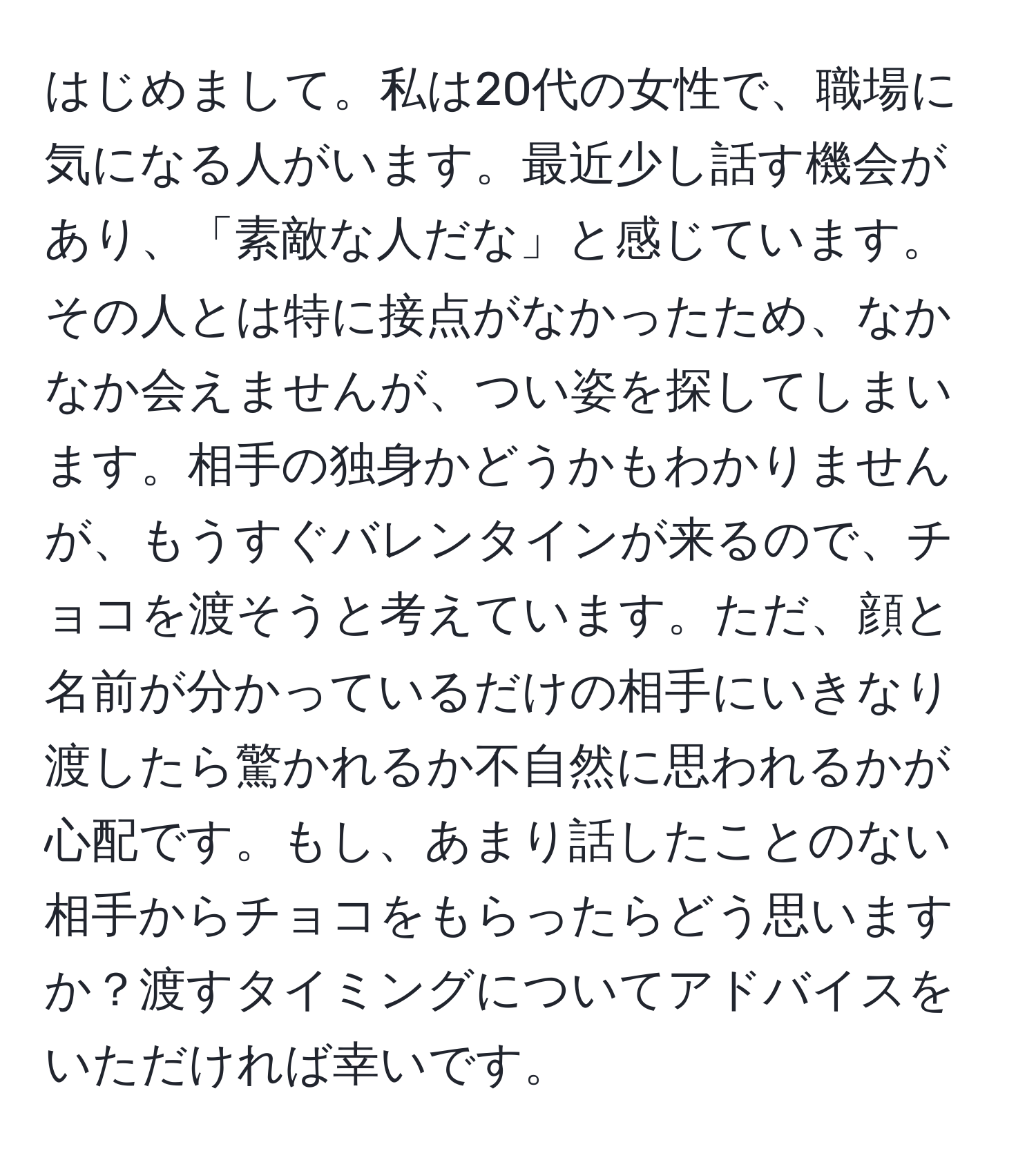 はじめまして。私は20代の女性で、職場に気になる人がいます。最近少し話す機会があり、「素敵な人だな」と感じています。その人とは特に接点がなかったため、なかなか会えませんが、つい姿を探してしまいます。相手の独身かどうかもわかりませんが、もうすぐバレンタインが来るので、チョコを渡そうと考えています。ただ、顔と名前が分かっているだけの相手にいきなり渡したら驚かれるか不自然に思われるかが心配です。もし、あまり話したことのない相手からチョコをもらったらどう思いますか？渡すタイミングについてアドバイスをいただければ幸いです。