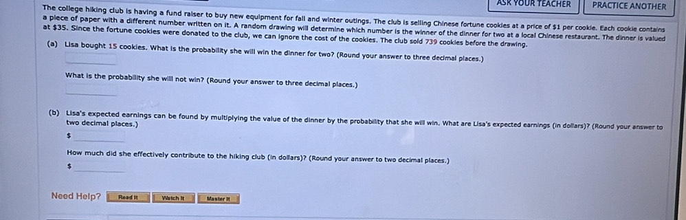 ASK YOUR TEACHER PRACTICE ANOTHER 
The college hiking club is having a fund raiser to buy new equipment for fall and winter outings. The club is selling Chinese fortune cookies at a price of $1 per cookie. Each cookie contains 
a piece of paper with a different number written on it. A random drawing will determine which number is the winner of the dinner for two at a local Chinese restaurant. The dinner is valued 
at $35. Since the fortune cookies were donated to the club, we can ignore the cost of the cookies. The club sold 739 cookies before the drawing. 
_ 
(a) Lisa bought 15 cookies. What is the probability she will win the dinner for two? (Round your answer to three decimal places.) 
_ 
What is the probability she will not win? (Round your answer to three decimal places.) 
(b) Lisa's expected earnings can be found by multiplying the value of the dinner by the probability that she will win. What are Lisa's expected earnings (in dollars)? (Round your answer to 
two decimal places.) 
_
$
_ 
How much did she effectively contribute to the hiking club (in dollars)? (Round your answer to two decimal places.)
$
Need Help? Read It Watch It Master It