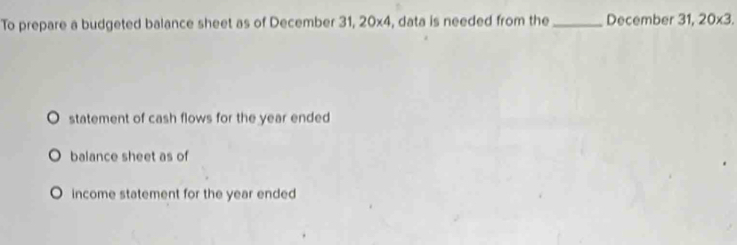 To prepare a budgeted balance sheet as of December 31, 20x4, data is needed from the _December 31, 20* 3. 
statement of cash flows for the year ended 
balance sheet as of 
income statement for the year ended