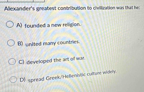 Alexander's greatest contribution to civilization was that he:
A) founded a new religion.
B) united many countries.
C) developed the art of war.
D) spread Greek/Hellenistic culture widely.