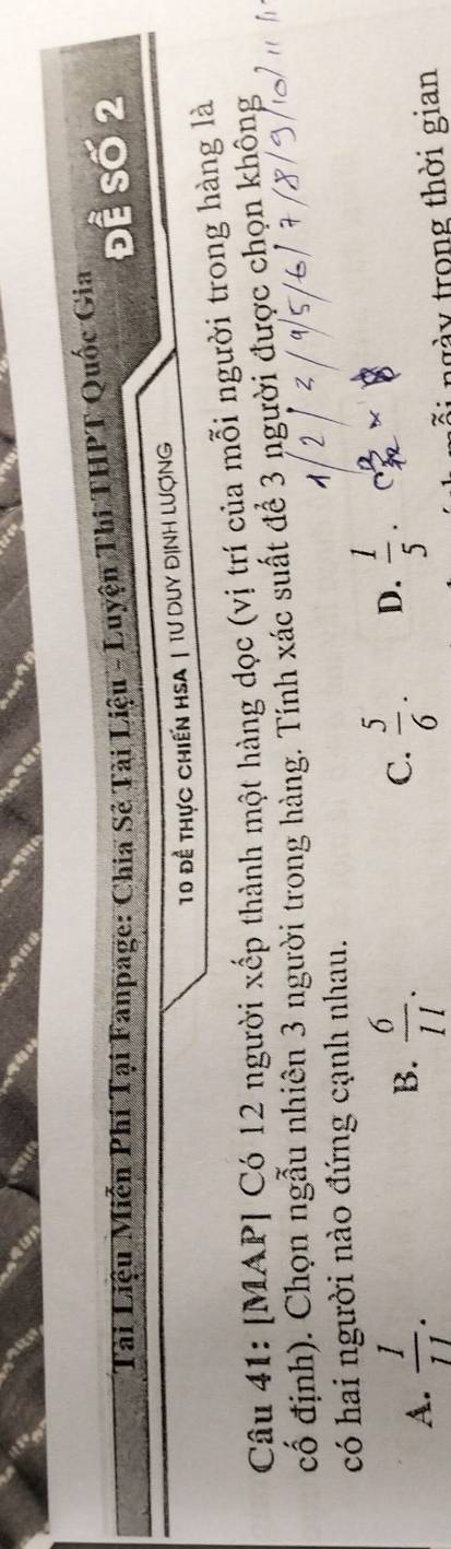 Đề Số 2
Tài Liệu Miễn Phí Tại Fanpage: Chia Sẻ Tài Liệu - Luyện Thi THPT Quốc Gia
10 đề thực chiến HSA | tư Duy định lượng
Câu 41: [MAP] Có 12 người xếp thành một hàng dọc (vị trí của mỗi người trong hàng là
cổ định). Chọn ngẫu nhiên 3 người trong hàng. Tính xác suất để 3 người được chọn không
có hai người nào đứng cạnh nhau.
A.  1/11 .  6/11 . C.  5/6 · D.  1/5 ·
B.
n gày trong thời gian