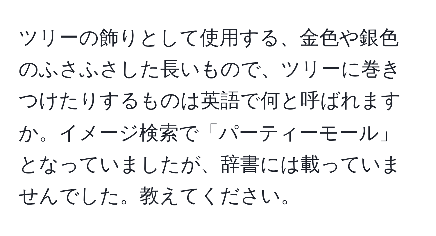 ツリーの飾りとして使用する、金色や銀色のふさふさした長いもので、ツリーに巻きつけたりするものは英語で何と呼ばれますか。イメージ検索で「パーティーモール」となっていましたが、辞書には載っていませんでした。教えてください。