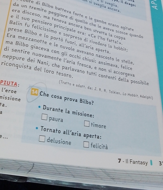 drago: 
si sveglia. 
Un si sveglia ancora. 
bre di Bilbo batteva forte e le gambe erano agitate 
da un tremito peggiore di quello che le aveva scosse quandó 
era disceso, ma teneva ancora ben stretta la coppa 
e il suo pensiero principale era: «Ce l'ho fatta!» 
Balin fu felicissimo e sorpreso di rivedere lo hobbit 
prese Bilbo e lo portò fuori, all’aria aperta 
Era mezzanotte e le nuvole avevano nascosto le stelle 
ma Bilbo giaceva con gli occhi chiusi: ansimava, felice 
di sentire nuovamente l’aria fresca, e non si accorgeva 
riconquista del loro tesoro. 
neppure dei Nani, che parlavano tutti contenti della possibile 
PIUTA: 
(Tratto e adatt. da: J. R. R. Tolkien, Lo Hobbit, Adelphi) 
l’eroe 14 Che cosa prova Bilbo? 
missione 
ta. 
Durante la missione: 
a 
paura timore 
Tornato all’aria aperta: 
e.. . 
delusione felicità 
7 - 11 Fantasy 3