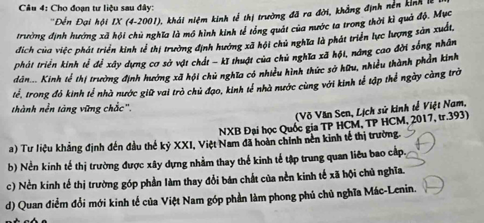 Cho đoạn tư liệu sau đây: 
* Đền Đại hội IX (4-2001), khái niệm kinh tế thị trường đã ra đời, khẳng định nền kinh 
trường định hướng xã hội chủ nghĩa là mô hình kinh tế tổng quát của nước ta trong thời kì quả độ. Mục 
địch của việc phát triển kinh tể thị trường định hướng xã hội chủ nghĩa là phát triển lực lượng sản xuất, 
phát triển kinh tể để xây dựng cơ sở vật chất - kĩ thuật của chủ nghĩa xã hột, nâng cao đời sống nhân 
dán. Kinh tể thị trường định hướng xã hội chủ nghĩa có nhiều hình thức sở hữu, nhiều thành phần kinh 
tể, trong đỏ kinh tế nhà nước giữ vai trò chủ đạo, kinh tể nhà nước cùng với kinh tể tập thể ngày càng trờ 
thành nền tàng vững chắc". 
(Võ Văn Sen, Lịch sử kinh tế Việt Nam, 
NXB Đại học Quốc gia TP HCM, TP HCM, 2017, tr.393) 
a) Tư liệu khảng định đến đầu thế kỷ XXI, Việt Nam đã hoàn chính nên kinh tế thị trường. 
b) Nền kinh tế thị trường được xây dựng nhằm thay thế kinh tế tập trung quan liêu bao cấp, 
c) Nền kinh tế thị trường góp phần làm thay đổi bản chất của nền kinh tế xã hội chủ nghĩa. 
d) Quan điểm đổi mới kinh tế của Việt Nam góp phần làm phong phú chủ nghĩa Mác-Lenin.