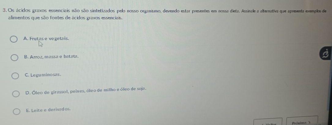 Os ácidos graxos essenciais não são sintetizados pelo nosso organismo, devendo estar presentes em nossa dieta. Assinale a alternativa que apresenta exemplos de
alimentos que são fontes de ácidos graxos essenciais.
A. Frutas e vegetais.
B. Arroz, massa e batata.
C. Leguminosas.
D. Óleo de girassol, peixes, óleo de milho e óleo de soja.
E. Leite e derivados.
Próximo