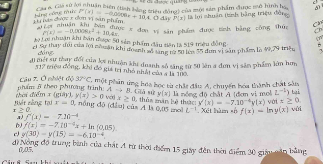 xe đi được quảng đu C
an
Câu 6, Giả sử lợi nhuận biên (tính bằng triêu đồng) của một sản phẩm được mô hình hó, d) l
bằng cóng thức
khi bán được x đơn vị sản phẩm P'(x)=-0,0008x+10,4. Ở đây P(x) là lợi nhuận (tính bằng triệu đồng)
Câu
Li Lợi nhuận khi bán được x đơn vị sản phẩm được tính bằng công thức Ch
p(x)=-0,0008x^2+10,4x.
(m
b) Lợi nhuận khi bản được 50 sản phẩm đầu tiên là 519 triệu đồng.
8
c) Sự thay đổi của lợi nhuận khi doanh số tăng từ 50 lên 55 đơn vị sản phẩm là 49,79 triệu 3
đồng.
d) Biet sự thay đổi của lợi nhuận khi doanh số tăng từ 50 lên a đơn vị sản phẩm lớn hơn
517 triệu đồng, khi đó giá trị nhỏ nhất của a là 100.
Câu 7. Ở nhiệt độ 37°C một phản ứng hóa học từ chất đầu A, chuyển hóa thành chất sản
phẩm B theo phương trình: A → B. Giả sử y(x) là nồng độ chất A (đơn vị mol L^(-1)) tại
thời điểm x (giây), y(x)>0 với x≥ 0 thỏa mãn hệ thức: y'(x)=-7.10^(-4)y(x) với x≥ 0.
Biết rằng tại x=0 , nồng độ (đầu) của A là 0,05 mol L^(-1)
x≥ 0.. Xét hàm số f(x)=ln y(x) với
a) f'(x)=-7.10^(-4).
b) f(x)=-7.10^(-4)x+ln (0,05).
c) y(30)-y(15)=-6.10^(-4).
d) Nổng độ trung bình của chất A từ thời điểm 15 giây đến thời điểm 30 giây cần bằng
0,05.